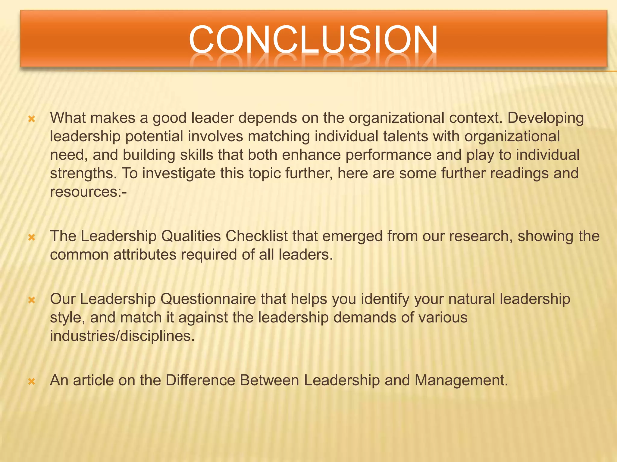 CONCLUSION
 What makes a good leader depends on the organizational context. Developing
leadership potential involves matching individual talents with organizational
need, and building skills that both enhance performance and play to individual
strengths. To investigate this topic further, here are some further readings and
resources:-
 The Leadership Qualities Checklist that emerged from our research, showing the
common attributes required of all leaders.
 Our Leadership Questionnaire that helps you identify your natural leadership
style, and match it against the leadership demands of various
industries/disciplines.
 An article on the Difference Between Leadership and Management.
 