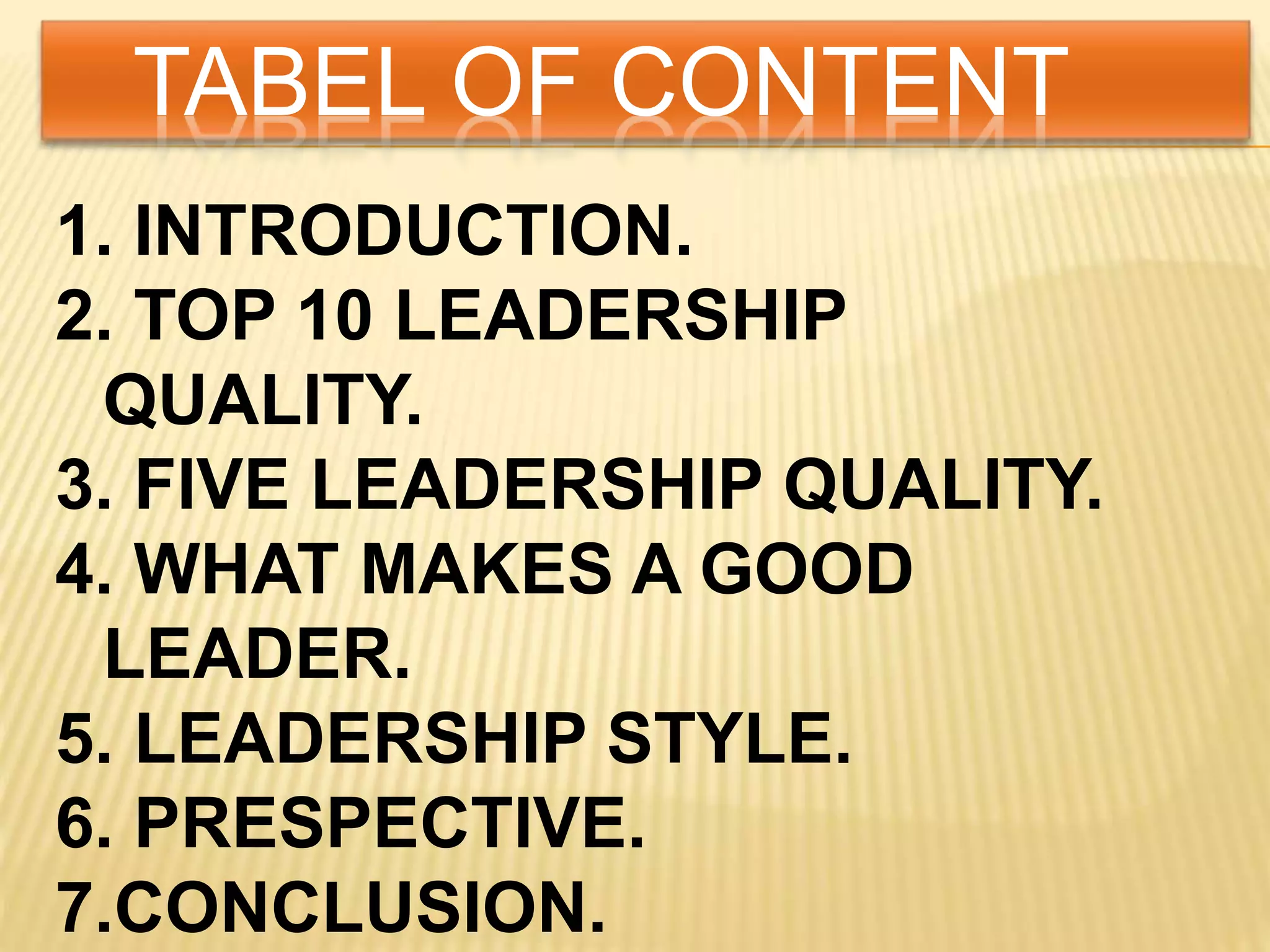 TABEL OF CONTENT
1. INTRODUCTION.
2. TOP 10 LEADERSHIP
QUALITY.
3. FIVE LEADERSHIP QUALITY.
4. WHAT MAKES A GOOD
LEADER.
5. LEADERSHIP STYLE.
6. PRESPECTIVE.
7.CONCLUSION.
 