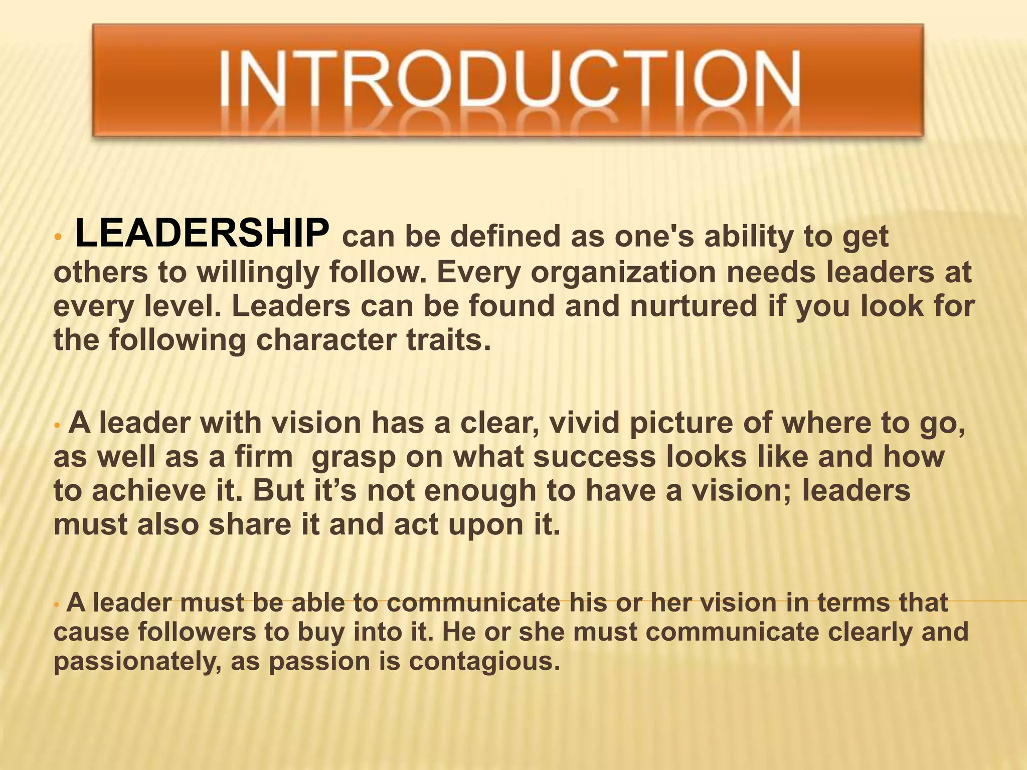 • LEADERSHIP can be defined as one's ability to get
others to willingly follow. Every organization needs leaders at
every level. Leaders can be found and nurtured if you look for
the following character traits.
• A leader with vision has a clear, vivid picture of where to go,
as well as a firm grasp on what success looks like and how
to achieve it. But it’s not enough to have a vision; leaders
must also share it and act upon it.
• A leader must be able to communicate his or her vision in terms that
cause followers to buy into it. He or she must communicate clearly and
passionately, as passion is contagious.
 