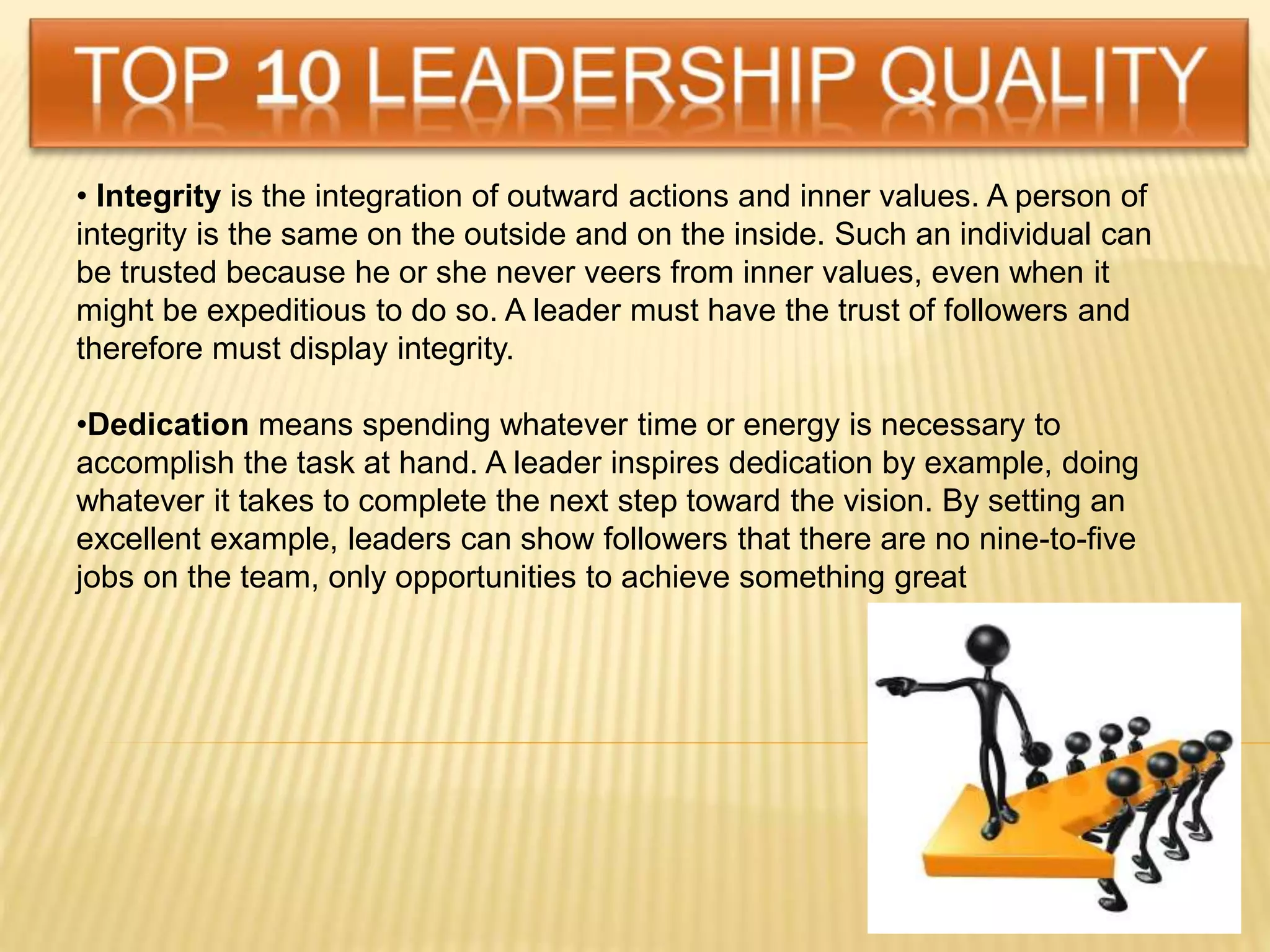• Integrity is the integration of outward actions and inner values. A person of
integrity is the same on the outside and on the inside. Such an individual can
be trusted because he or she never veers from inner values, even when it
might be expeditious to do so. A leader must have the trust of followers and
therefore must display integrity.
•Dedication means spending whatever time or energy is necessary to
accomplish the task at hand. A leader inspires dedication by example, doing
whatever it takes to complete the next step toward the vision. By setting an
excellent example, leaders can show followers that there are no nine-to-five
jobs on the team, only opportunities to achieve something great
 