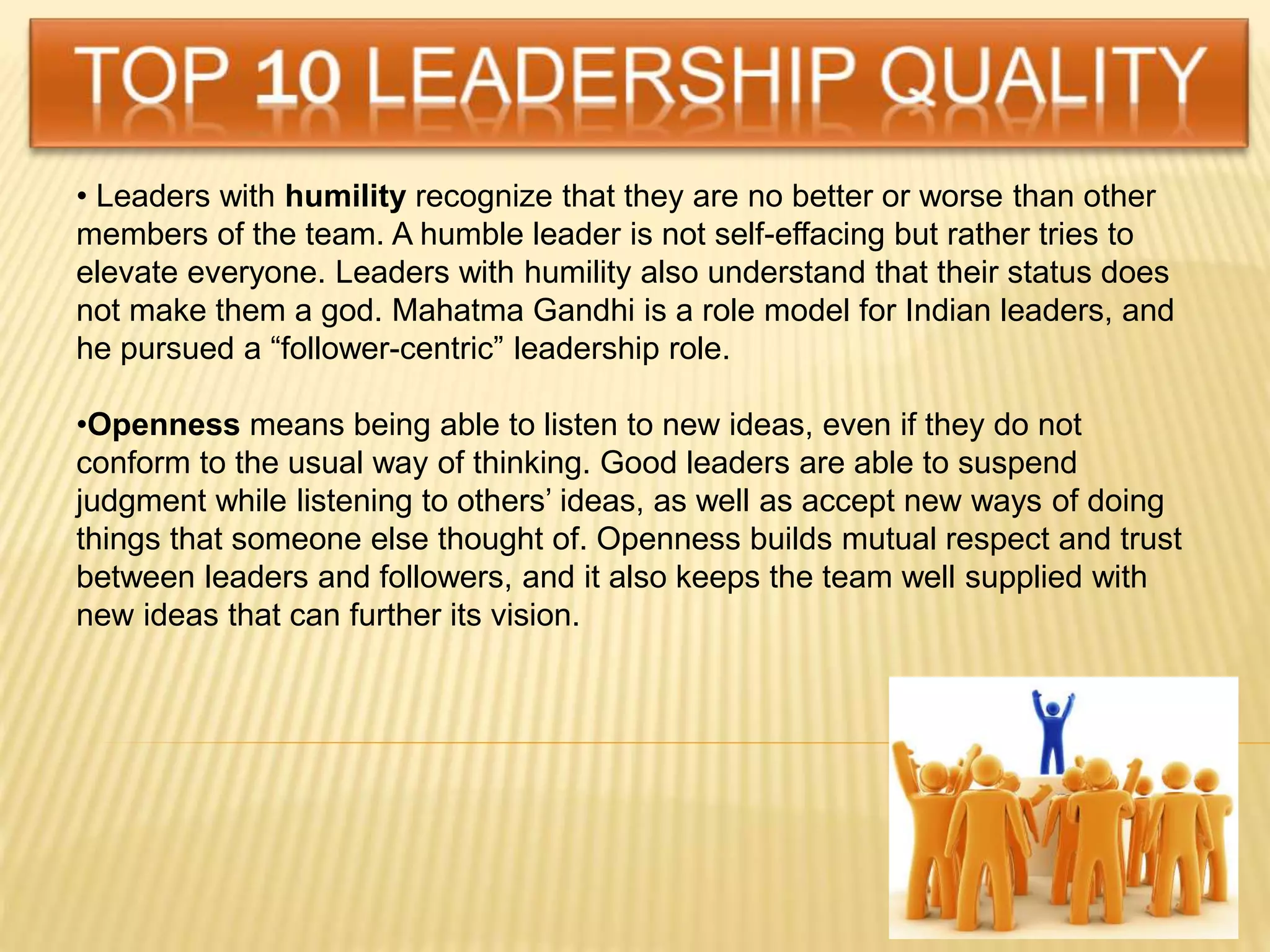 • Leaders with humility recognize that they are no better or worse than other
members of the team. A humble leader is not self-effacing but rather tries to
elevate everyone. Leaders with humility also understand that their status does
not make them a god. Mahatma Gandhi is a role model for Indian leaders, and
he pursued a “follower-centric” leadership role.
•Openness means being able to listen to new ideas, even if they do not
conform to the usual way of thinking. Good leaders are able to suspend
judgment while listening to others’ ideas, as well as accept new ways of doing
things that someone else thought of. Openness builds mutual respect and trust
between leaders and followers, and it also keeps the team well supplied with
new ideas that can further its vision.
 