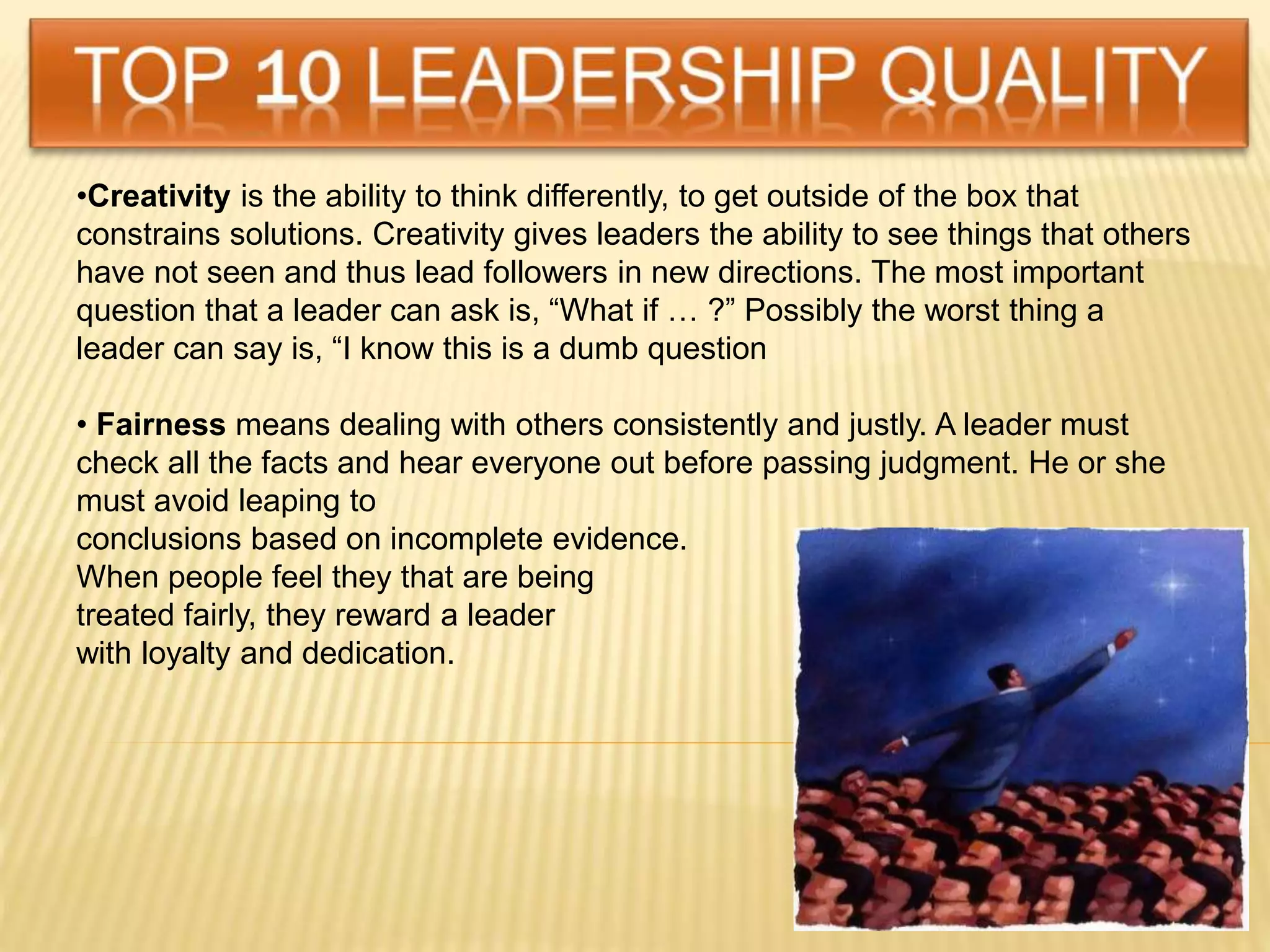 •Creativity is the ability to think differently, to get outside of the box that
constrains solutions. Creativity gives leaders the ability to see things that others
have not seen and thus lead followers in new directions. The most important
question that a leader can ask is, “What if … ?” Possibly the worst thing a
leader can say is, “I know this is a dumb question
• Fairness means dealing with others consistently and justly. A leader must
check all the facts and hear everyone out before passing judgment. He or she
must avoid leaping to
conclusions based on incomplete evidence.
When people feel they that are being
treated fairly, they reward a leader
with loyalty and dedication.
 