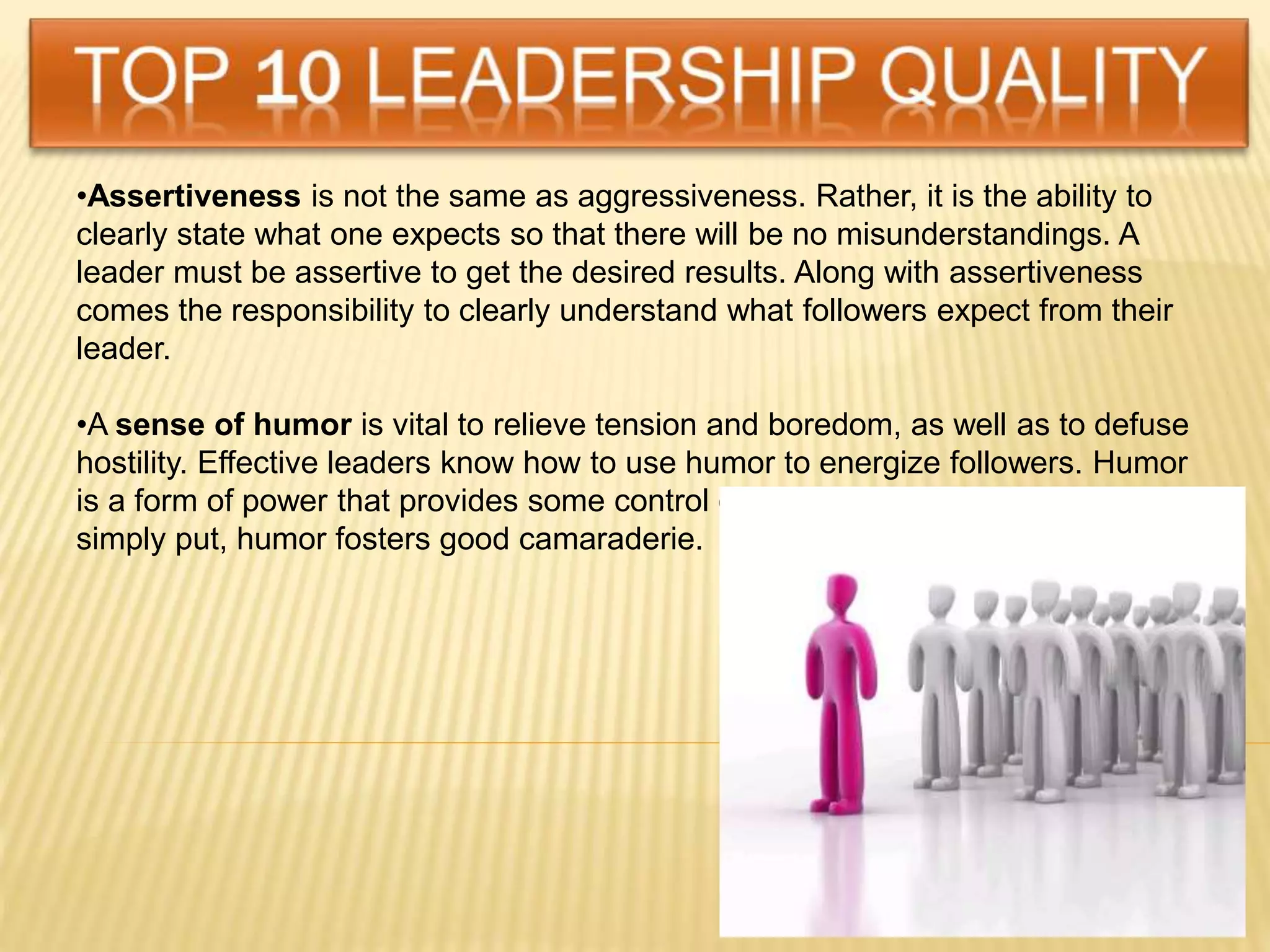 •Assertiveness is not the same as aggressiveness. Rather, it is the ability to
clearly state what one expects so that there will be no misunderstandings. A
leader must be assertive to get the desired results. Along with assertiveness
comes the responsibility to clearly understand what followers expect from their
leader.
•A sense of humor is vital to relieve tension and boredom, as well as to defuse
hostility. Effective leaders know how to use humor to energize followers. Humor
is a form of power that provides some control over the work environment. And
simply put, humor fosters good camaraderie.
 
