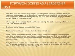 FORWARD-LOOKING AS A LEADERSHIP
TRAIT
 The whole point of leadership is figuring out where to go from where you are now. While you
may know where you want to go, people won’t see that unless you actively communicate it with
them. Remember, these traits aren’t just things you need to have, they are things you need to
actively display to those around you.
 When people do not consider their leader forward-looking, that leader is usually suffering from
one of two possible problems:
 The leader doesn’t have a forward-looking vision.
 The leader is unwilling or scared to share the vision with others.
 When a leader doesn’t have a vision for the future, it usually because they are spending so
much time on today, that they haven’t really thought about tomorrow. On a very simplistic level
this can be solved simply by setting aside some time for planning, strategizing and thinking
about the future.
 Many times when a leader has no time to think and plan for the future, it is because they are
doing a poor job of leading in the present. They have created an organization and systems that
rely too much on the leader for input at every stage.
 