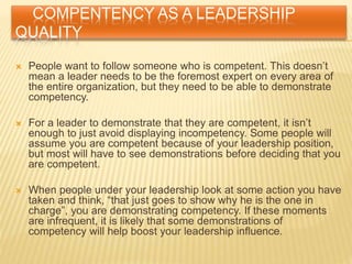 COMPENTENCY AS A LEADERSHIP
QUALITY
 People want to follow someone who is competent. This doesn’t
mean a leader needs to be the foremost expert on every area of
the entire organization, but they need to be able to demonstrate
competency.
 For a leader to demonstrate that they are competent, it isn’t
enough to just avoid displaying incompetency. Some people will
assume you are competent because of your leadership position,
but most will have to see demonstrations before deciding that you
are competent.
 When people under your leadership look at some action you have
taken and think, “that just goes to show why he is the one in
charge”, you are demonstrating competency. If these moments
are infrequent, it is likely that some demonstrations of
competency will help boost your leadership influence.
 