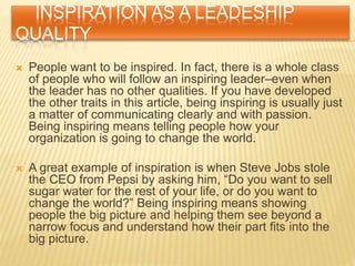 INSPIRATION AS A LEADESHIP
QUALITY
 People want to be inspired. In fact, there is a whole class
of people who will follow an inspiring leader–even when
the leader has no other qualities. If you have developed
the other traits in this article, being inspiring is usually just
a matter of communicating clearly and with passion.
Being inspiring means telling people how your
organization is going to change the world.
 A great example of inspiration is when Steve Jobs stole
the CEO from Pepsi by asking him, “Do you want to sell
sugar water for the rest of your life, or do you want to
change the world?” Being inspiring means showing
people the big picture and helping them see beyond a
narrow focus and understand how their part fits into the
big picture.
 