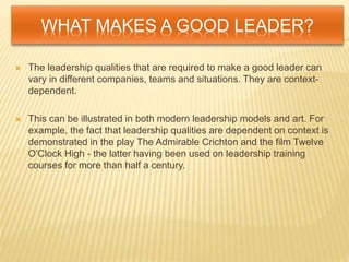 WHAT MAKES A GOOD LEADER?
 The leadership qualities that are required to make a good leader can
vary in different companies, teams and situations. They are context-
dependent.
 This can be illustrated in both modern leadership models and art. For
example, the fact that leadership qualities are dependent on context is
demonstrated in the play The Admirable Crichton and the film Twelve
O'Clock High - the latter having been used on leadership training
courses for more than half a century.
 