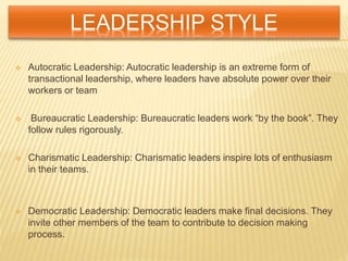 LEADERSHIP STYLE
 Autocratic Leadership: Autocratic leadership is an extreme form of
transactional leadership, where leaders have absolute power over their
workers or team
 Bureaucratic Leadership: Bureaucratic leaders work “by the book”. They
follow rules rigorously.
 Charismatic Leadership: Charismatic leaders inspire lots of enthusiasm
in their teams.
 Democratic Leadership: Democratic leaders make final decisions. They
invite other members of the team to contribute to decision making
process.
 