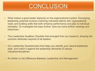 CONCLUSION
 What makes a good leader depends on the organizational context. Developing
leadership potential involves matching individual talents with organizational
need, and building skills that both enhance performance and play to individual
strengths. To investigate this topic further, here are some further readings and
resources:-
 The Leadership Qualities Checklist that emerged from our research, showing the
common attributes required of all leaders.
 Our Leadership Questionnaire that helps you identify your natural leadership
style, and match it against the leadership demands of various
industries/disciplines.
 An article on the Difference Between Leadership and Management.
 