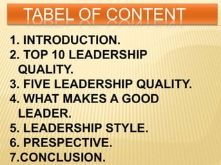 TABEL OF CONTENT
1. INTRODUCTION.
2. TOP 10 LEADERSHIP
QUALITY.
3. FIVE LEADERSHIP QUALITY.
4. WHAT MAKES A GOOD
LEADER.
5. LEADERSHIP STYLE.
6. PRESPECTIVE.
7.CONCLUSION.
 