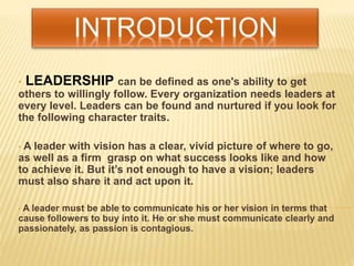 • LEADERSHIP can be defined as one's ability to get
others to willingly follow. Every organization needs leaders at
every level. Leaders can be found and nurtured if you look for
the following character traits.
• A leader with vision has a clear, vivid picture of where to go,
as well as a firm grasp on what success looks like and how
to achieve it. But it’s not enough to have a vision; leaders
must also share it and act upon it.
• A leader must be able to communicate his or her vision in terms that
cause followers to buy into it. He or she must communicate clearly and
passionately, as passion is contagious.
 