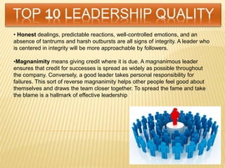 • Honest dealings, predictable reactions, well-controlled emotions, and an
absence of tantrums and harsh outbursts are all signs of integrity. A leader who
is centered in integrity will be more approachable by followers.
•Magnanimity means giving credit where it is due. A magnanimous leader
ensures that credit for successes is spread as widely as possible throughout
the company. Conversely, a good leader takes personal responsibility for
failures. This sort of reverse magnanimity helps other people feel good about
themselves and draws the team closer together. To spread the fame and take
the blame is a hallmark of effective leadership
 