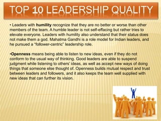 • Leaders with humility recognize that they are no better or worse than other
members of the team. A humble leader is not self-effacing but rather tries to
elevate everyone. Leaders with humility also understand that their status does
not make them a god. Mahatma Gandhi is a role model for Indian leaders, and
he pursued a “follower-centric” leadership role.
•Openness means being able to listen to new ideas, even if they do not
conform to the usual way of thinking. Good leaders are able to suspend
judgment while listening to others’ ideas, as well as accept new ways of doing
things that someone else thought of. Openness builds mutual respect and trust
between leaders and followers, and it also keeps the team well supplied with
new ideas that can further its vision.
 