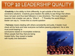 •Creativity is the ability to think differently, to get outside of the box that
constrains solutions. Creativity gives leaders the ability to see things that others
have not seen and thus lead followers in new directions. The most important
question that a leader can ask is, “What if … ?” Possibly the worst thing a
leader can say is, “I know this is a dumb question
• Fairness means dealing with others consistently and justly. A leader must
check all the facts and hear everyone out before passing judgment. He or she
must avoid leaping to
conclusions based on incomplete evidence.
When people feel they that are being
treated fairly, they reward a leader
with loyalty and dedication.
 