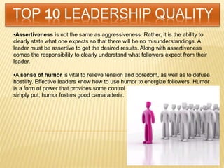 •Assertiveness is not the same as aggressiveness. Rather, it is the ability to
clearly state what one expects so that there will be no misunderstandings. A
leader must be assertive to get the desired results. Along with assertiveness
comes the responsibility to clearly understand what followers expect from their
leader.
•A sense of humor is vital to relieve tension and boredom, as well as to defuse
hostility. Effective leaders know how to use humor to energize followers. Humor
is a form of power that provides some control over the work environment. And
simply put, humor fosters good camaraderie.
 