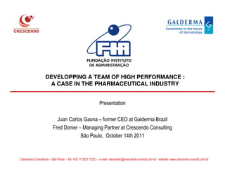 DEVELOPPING A TEAM OF HIGH PERFORMANCE :
                    A CASE IN THE PHARMACEUTICAL INDUSTRY


                                                           Presentation

                          Juan Carlos Gaona – former CEO at Galderma Brazil
                        Fred Donier – Managing Partner at Crescendo Consulting
                                     São Paulo, October 14th 2011


                                                          © Crescendo Consultoria
Crescendo Consultoria – São Paulo – Tel: +55 11 3521 7322 – e-mail: crescendo@crescendo-consult.com.br - website: www.crescendo-consult.com.br
 