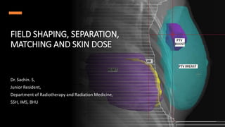FIELD SHAPING, SEPARATION,
MATCHING AND SKIN DOSE
Dr. Sachin. S,
Junior Resident,
Department of Radiotherapy and Radiation Medicine,
SSH, IMS, BHU
 