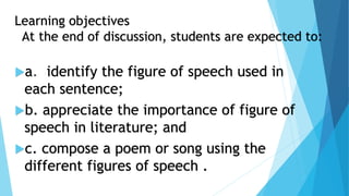 Learning objectives
At the end of discussion, students are expected to:
a. identify the figure of speech used in
each sentence;
b. appreciate the importance of figure of
speech in literature; and
c. compose a poem or song using the
different figures of speech .
 