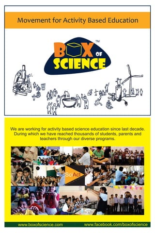 Movement for Activity Based Education
TM
www.boxofscience.com www.facebook.com/boxofscience
We are working for activity based science education since last decade.
During which we have reached thousands of students, parents and
teachers through our diverse programs.
B XOF
Science
TM
 