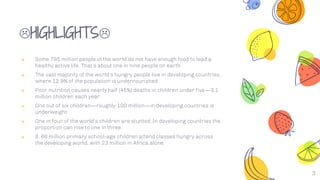 HIGHLIGHTS
༝ Some 795 million people in the world do not have enough food to lead a
healthy active life. That’s about one in nine people on earth.
༝ The vast majority of the world’s hungry people live in developing countries,
where 12.9% of the population is undernourished.
༝ Poor nutrition causes nearly half (45%) deaths in children under five—3.1
million children each year.
༝ One out of six children—roughly 100 million—in developing countries is
underweight.
༝ One in four of the world’s children are stunted. In developing countries the
proportion can rise to one in three.
༝ 9. 66 million primary school-age children attend classes hungry across
the developing world, with 23 million in Africa alone.
3
 
