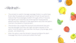 ->Abstract<-
༝ This project is used to manage wastage foods in a useful way.
Every day the people are wasting lots of food. So we have to
reduce that food wastage problem through online. If anyone
having left over food they can entering their food quantity
details and their address in that application and then the admin
maintain the details of food donator.
༝ The donator can create the account and whenever they are
having wastage food they can login and give request to the
admin. And the admin also maintain the buyer (orphanage, poor,
people,..etc) details too.
༝ After the admin view the donator request and give the alert
message like time to come and collect the food.
6
 