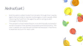 7
Abstract(cont..)
༝ And the admin collect foods from donator through their nearby
agent then provide to nearest orphanages or poor people. After
receiving the food from the agent by admin and give alert
message to that donator.
༝ This project is food redistribution is an enormously successful
social innovation that tackles food waste and food poverty. The
user’s details are maintained confidential because it maintains
a separate account for each user.
 