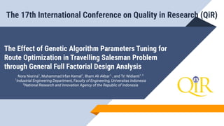 The Effect of Genetic Algorithm Parameters Tuning for
Route Optimization in Travelling Salesman Problem
through General Full Factorial Design Analysis
The 17th International Conference on Quality in Research (QiR)
Nora Nisrina1
, Muhammad Irfan Kemal1
, Ilham Ali Akbar1,
, and Tri Widianti1, 2
1
Industrial Engineering Department, Faculty of Engineering, Universitas Indonesia
2
National Research and Innovation Agency of the Republic of Indonesia
 