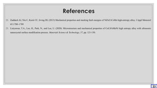 References
22. Zaddach AJ, Niu C, Kock CC, Irving DL (2013) Mechanical properties and stacking fault energies of NiFeCrCoMn high-entropy alloy. J Appl Meteorol
65:1780–1789
23. Listyawan, T.A., Lee, H., Park, N., and Lee, U. (2020). Microstructure and mechanical properties of CoCrFeMnNi high entropy alloy with ultrasonic
nanocrystal surface modification process. Materials Science & Technology, 57, pp. 121-130.
23
 