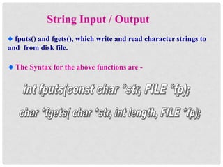 String Input / Output
fputs() and fgets(), which write and read character strings to
and from disk file.
The Syntax for the above functions are -
 