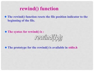 The rewind() function resets the file position indicator to the
beginning of the file.
rewind() function
The syntax for rewind() is :
The prototype for the rewind() is available in stdio.h
 