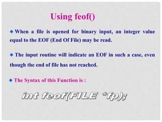 Using feof()
When a file is opened for binary input, an integer value
equal to the EOF (End Of File) may be read.
The input routine will indicate an EOF in such a case, even
though the end of file has not reached.
The Syntax of this Function is :
 