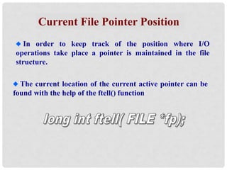 Current File Pointer Position
In order to keep track of the position where I/O
operations take place a pointer is maintained in the file
structure.
The current location of the current active pointer can be
found with the help of the ftell() function
 