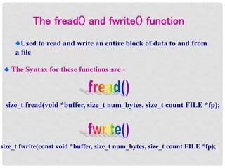 The fread() and fwrite() function
The Syntax for these functions are -
size_t fread(void *buffer, size_t num_bytes, size_t count FILE *fp);
size_t fwrite(const void *buffer, size_t num_bytes, size_t count FILE *fp);
Used to read and write an entire block of data to and from
a file
 