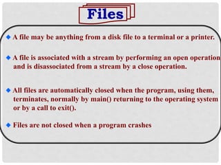 Files
A file may be anything from a disk file to a terminal or a printer.
All files are automatically closed when the program, using them,
terminates, normally by main() returning to the operating system
or by a call to exit().
Files are not closed when a program crashes
A file is associated with a stream by performing an open operation
and is disassociated from a stream by a close operation.
 
