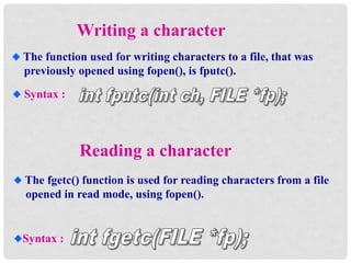 Reading a character
The fgetc() function is used for reading characters from a file
opened in read mode, using fopen().
Syntax :
Writing a character
The function used for writing characters to a file, that was
previously opened using fopen(), is fputc().
Syntax :
 