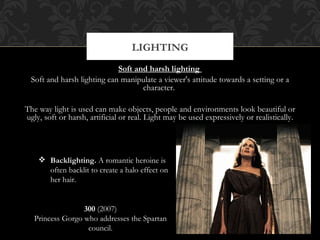 LIGHTING
                             Soft and harsh lighting
  Soft and harsh lighting can manipulate a viewer's attitude towards a setting or a
                                    character.

The way light is used can make objects, people and environments look beautiful or
ugly, soft or harsh, artificial or real. Light may be used expressively or realistically.




     Backlighting. A romantic heroine is
      often backlit to create a halo effect on
      her hair.


                  300 (2007)
   Princess Gorgo who addresses the Spartan
                   council.
 