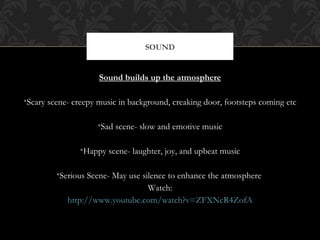 SOUND


                     Sound builds up the atmosphere

•Scary scene- creepy music in background, creaking door, footsteps coming etc

                    •Sad scene- slow and emotive music

               •Happy scene- laughter, joy, and upbeat music

         •Serious Scene- May use silence to enhance the atmosphere
                                   Watch:
            http://www.youtube.com/watch?v=ZFXNcR4ZofA
 