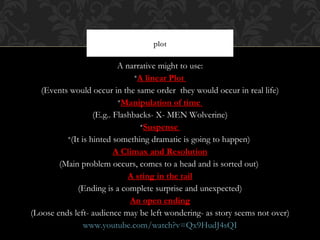plot

                           A narrative might to use:
                                •A linear Plot
   (Events would occur in the same order they would occur in real life)
                           •Manipulation of time
                   (E.g.. Flashbacks- X- MEN Wolverine)
                                 •Suspense
          •(It is hinted something dramatic is going to happen)
                          A Climax and Resolution
        (Main problem occurs, comes to a head and is sorted out)
                              A sting in the tail
             (Ending is a complete surprise and unexpected)
                               An open ending
(Loose ends left- audience may be left wondering- as story seems not over)
                www.youtube.com/watch?v=Qx9HudJ4sQI
 