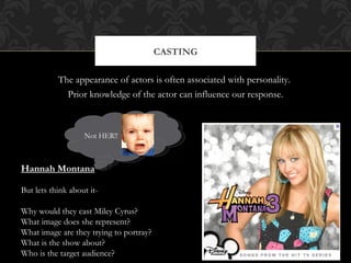 CASTING

           The appearance of actors is often associated with personality.
             Prior knowledge of the actor can influence our response.



                   Not HER!!



Hannah Montana

But lets think about it-

Why would they cast Miley Cyrus?
What image does she represent?
What image are they trying to portray?
What is the show about?
Who is the target audience?
 