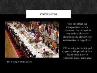 COSTUMING


                                            This can affect our
                                           interpretations of the
                                         characters. For example it
                                           may make a character
                                        glamorous and attractive or
                                        conservative or rugged etc.

                                        Costuming is also integral
                                        to portray the period of time
                                            that the film is set in
                                         (Classical, War, Future etc.)
The Young Victoria (2009)
 