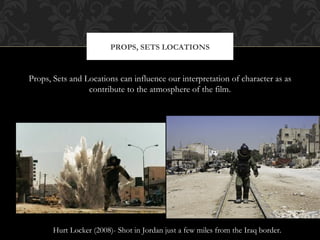 PROPS, SETS LOCATIONS


Props, Sets and Locations can influence our interpretation of character as as
                 contribute to the atmosphere of the film.




       Hurt Locker (2008)- Shot in Jordan just a few miles from the Iraq border.
 