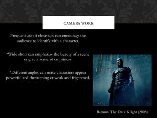 CAMERA WORK


  Frequent use of close-ups can encourage the
     audience to identify with a character.

•Wide shots can emphasize the beauty of a scene
         or give a sense of emptiness.

  •Different angles can make characters appear
powerful and threatening or weak and frightened.




                                                   Batman- The Dark Knight (2008)
 