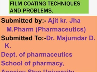 FILM COATING TECHNIQUES
AND PROBLEMS.
Submitted by:- Ajit kr. Jha
M.Pharm (Pharmaceutics)
Submitted To:-Dr. Majumdar D.
K.
Dept. of pharmaceutics
School of pharmacy,
 