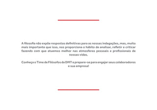 A filosofia não expõe respostas definitivas para as nossas indagações, mas, muito
mais importante que isso, nos proporciona o hábito de analisar, refletir e criticar
fazendo com que atuemos melhor nas atmosferas pessoais e profissionais de
nossas vidas.
ConheçaoTimedeFilósofosdaDMTeprepare-separaengajarseuscolaboradores
e sua empresa!
 