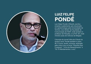 Luiz Felipe Pondé é filósofo, escritor,
ensaísta e palestrante, pós-doutorado
em epistemologia pela Universidade de
Tel Aviv, vice-diretor da Faculdade de
Comunicação da FAAP, onde também é
professor de Filosofia, e na PUC-SP, onde
ministra aulas de Ciências da Religião.
Colunista do jornal Folha de S.Paulo há
quase 6 anos, Pondé também é autor
de 12 livros, sendo, inclusive, aclamado
pela crítica com os livros “Filosofia Para
Corajosos”, “A Era do Ressentimento” e
“Os 10 Mandamentos (+um)”.
LUIZ FELIPE
PONDÉ
 