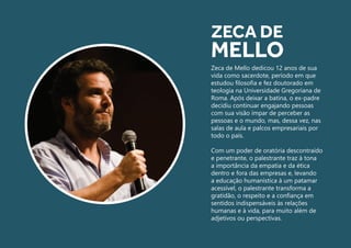Zeca de Mello dedicou 12 anos de sua
vida como sacerdote, período em que
estudou filosofia e fez doutorado em
teologia na Universidade Gregoriana de
Roma. Após deixar a batina, o ex-padre
decidiu continuar engajando pessoas
com sua visão ímpar de perceber as
pessoas e o mundo, mas, dessa vez, nas
salas de aula e palcos empresariais por
todo o país.
Com um poder de oratória descontraído
e penetrante, o palestrante traz à tona
a importância da empatia e da ética
dentro e fora das empresas e, levando
a educação humanística à um patamar
acessível, o palestrante transforma a
gratidão, o respeito e a confiança em
sentidos indispensáveis às relações
humanas e à vida, para muito além de
adjetivos ou perspectivas.
ZECA DE
MELLO
 