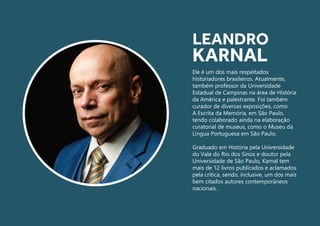 Ele é um dos mais respeitados
historiadores brasileiros. Atualmente,
também professor da Universidade
Estadual de Campinas na área de História
da América e palestrante. Foi também
curador de diversas exposições, como
A Escrita da Memória, em São Paulo,
tendo colaborado ainda na elaboração
curatorial de museus, como o Museu da
Língua Portuguesa em São Paulo.
Graduado em História pela Universidade
do Vale do Rio dos Sinos e doutor pela
Universidade de São Paulo, Karnal tem
mais de 12 livros publicados e aclamados
pela crítica, sendo, inclusive, um dos mais
bem citados autores contemporâneos
nacionais.
LEANDRO
KARNAL
 
