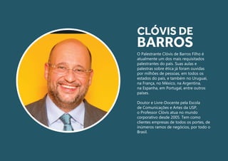 O Palestrante Clóvis de Barros Filho é
atualmente um dos mais requisitados
palestrantes do país. Suas aulas e
palestras sobre ética já foram ouvidas
por milhões de pessoas, em todos os
estados do país, e também no Uruguai,
na França, no México, na Argentina,
na Espanha, em Portugal, entre outros
países.
Doutor e Livre-Docente pela Escola
de Comunicações e Artes da USP,
o Professor Clóvis atua no mundo
corporativo desde 2005. Tem como
clientes empresas de todos os portes, de
inúmeros ramos de negócios, por todo o
Brasil.
CLÓVIS DE
BARROS
 