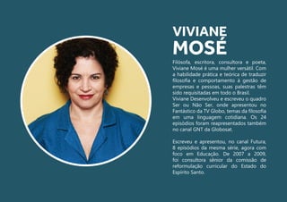 Filósofa, escritora, consultora e poeta,
Viviane Mosé é uma mulher versátil. Com
a habilidade prática e teórica de traduzir
filosofia e comportamento à gestão de
empresas e pessoas, suas palestras têm
sido requisitadas em todo o Brasil.
Viviane Desenvolveu e escreveu o quadro
Ser ou Não Ser, onde apresentou no
Fantástico da TV Globo, temas da filosofia
em uma linguagem cotidiana. Os 24
episódios foram reapresentados também
no canal GNT da Globosat.
Escreveu e apresentou, no canal Futura,
8 episódios da mesma série, agora com
foco em Educação. De 2007 a 2009,
foi consultora sênior da comissão de
reformulação curricular do Estado do
Espírito Santo.
VIVIANE
MOSÉ
 