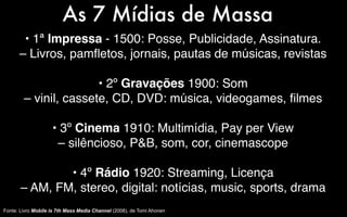 As 7 Mídias de Massa
       • 1ª Impressa - 1500: Posse, Publicidade, Assinatura.
      – Livros, pamﬂetos, jornais, pautas de músicas, revistas

                       • 2º Gravações 1900: Som
        – vinil, cassete, CD, DVD: música, videogames, ﬁlmes

                    • 3º Cinema 1910: Multimídia, Pay per View
                     – silêncioso, P&B, som, cor, cinemascope

               • 4º Rádio 1920: Streaming, Licença
       – AM, FM, stereo, digital: notícias, music, sports, drama
Fonte: Livro Mobile is 7th Mass Media Channel (2008), de Tomi Ahonen
 